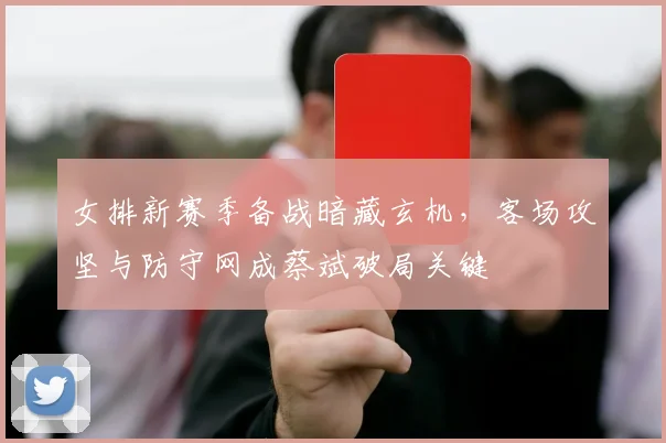 女排新赛季备战暗藏玄机，客场攻坚与防守网成蔡斌破局关键