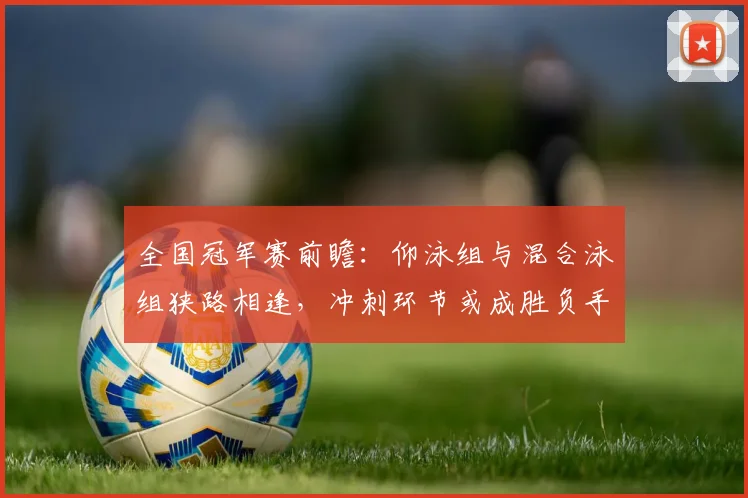 全国冠军赛前瞻：仰泳组与混合泳组狭路相逢，冲刺环节或成胜负手