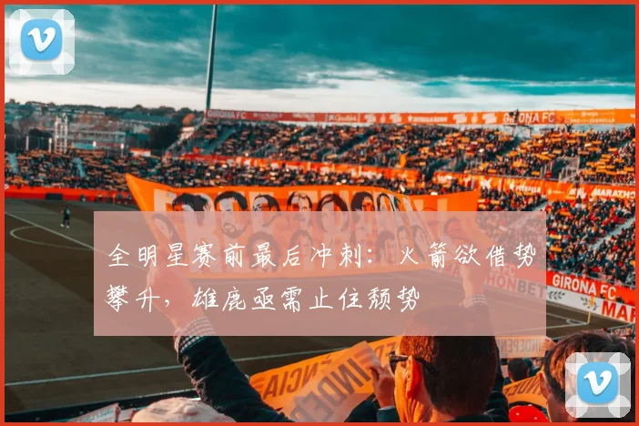 全明星赛前最后冲刺：火箭欲借势攀升，雄鹿亟需止住颓势