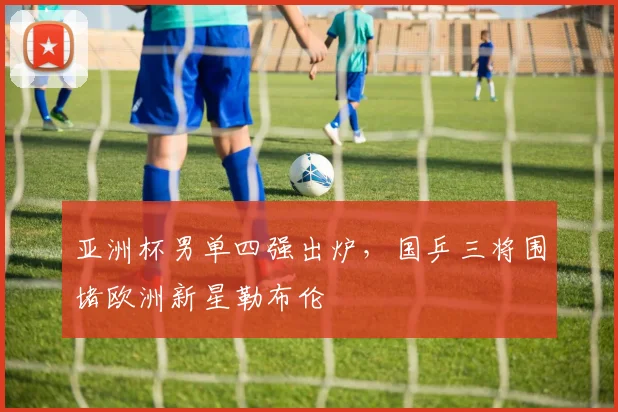 亚洲杯男单四强出炉，国乒三将围堵欧洲新星勒布伦
