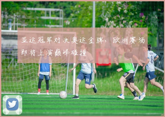 亚运冠军对决奥运金牌，欧洲赛场即将上演巅峰碰撞
