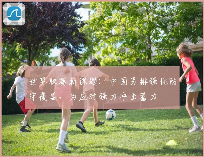 世界联赛新课题：中国男排强化防守覆盖，为应对强力冲击蓄力