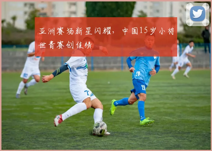 亚洲赛场新星闪耀，中国15岁小将世青赛创佳绩