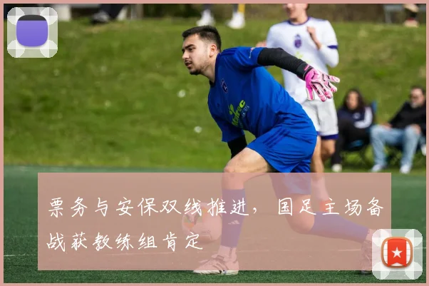 票务与安保双线推进，国足主场备战获教练组肯定