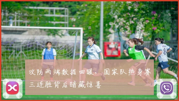 攻防两端数据回暖，国家队热身赛三连胜背后暗藏惊喜