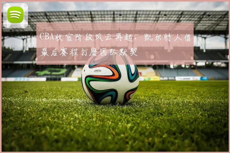CBA收官阶段风云再起，凯尔特人借最后赛程打磨团队默契