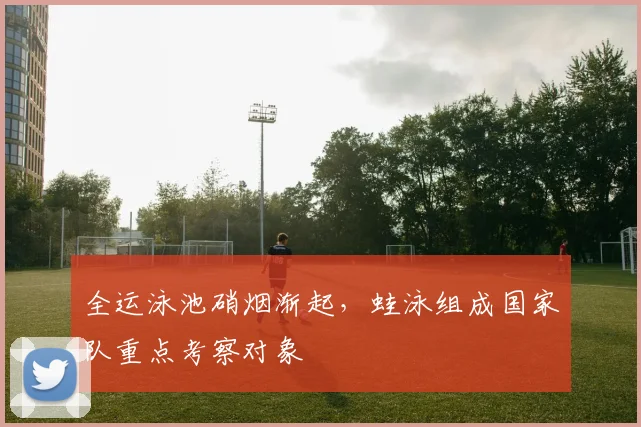 全运泳池硝烟渐起，蛙泳组成国家队重点考察对象