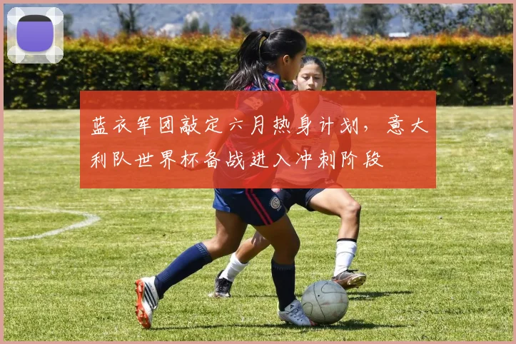 蓝衣军团敲定六月热身计划，意大利队世界杯备战进入冲刺阶段