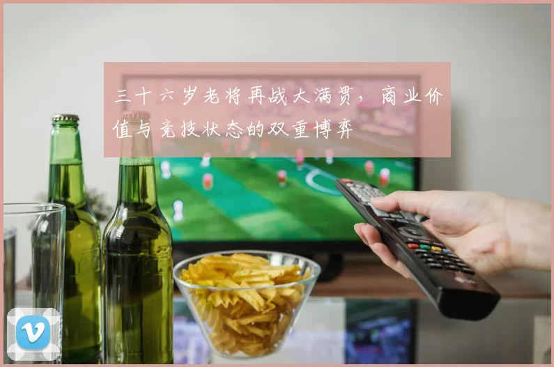 三十六岁老将再战大满贯，商业价值与竞技状态的双重博弈