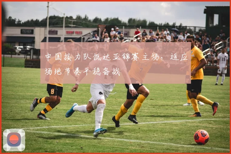 中国接力队抵达亚锦赛主场，适应场地节奏平稳备战