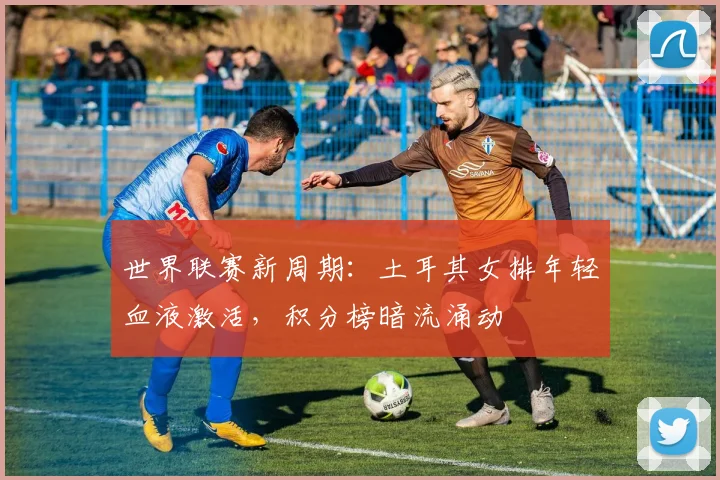 世界联赛新周期：土耳其女排年轻血液激活，积分榜暗流涌动