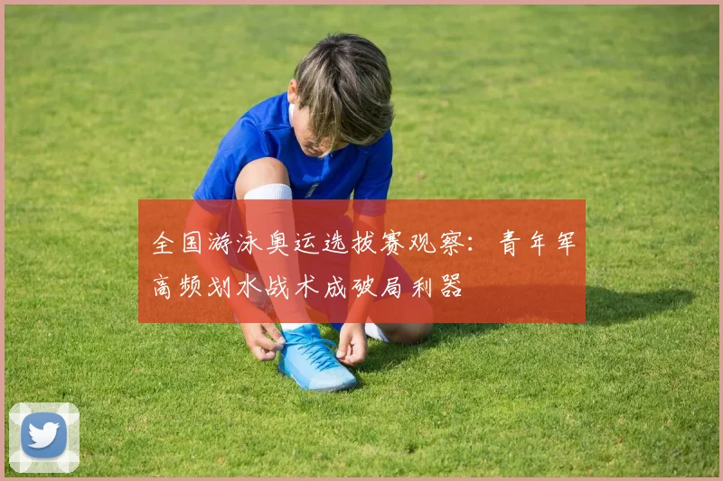全国游泳奥运选拔赛观察：青年军高频划水战术成破局利器