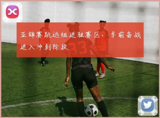 亚锦赛跳远组进驻赛区，季前备战进入冲刺阶段