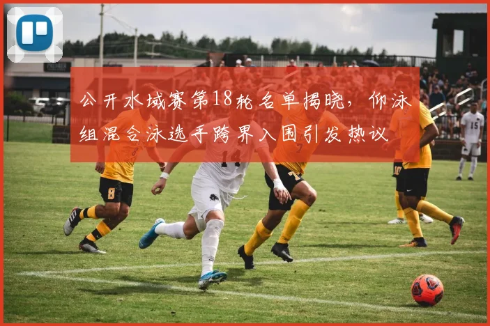 公开水域赛第18轮名单揭晓，仰泳组混合泳选手跨界入围引发热议