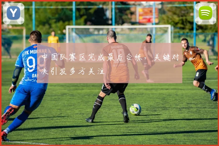 中国队赛区完成最后合练，关键对决引发多方关注