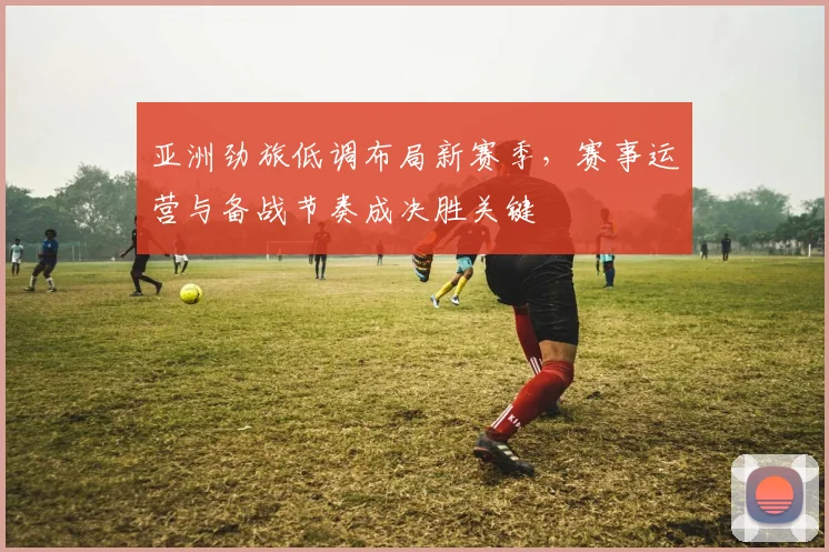 亚洲劲旅低调布局新赛季，赛事运营与备战节奏成决胜关键