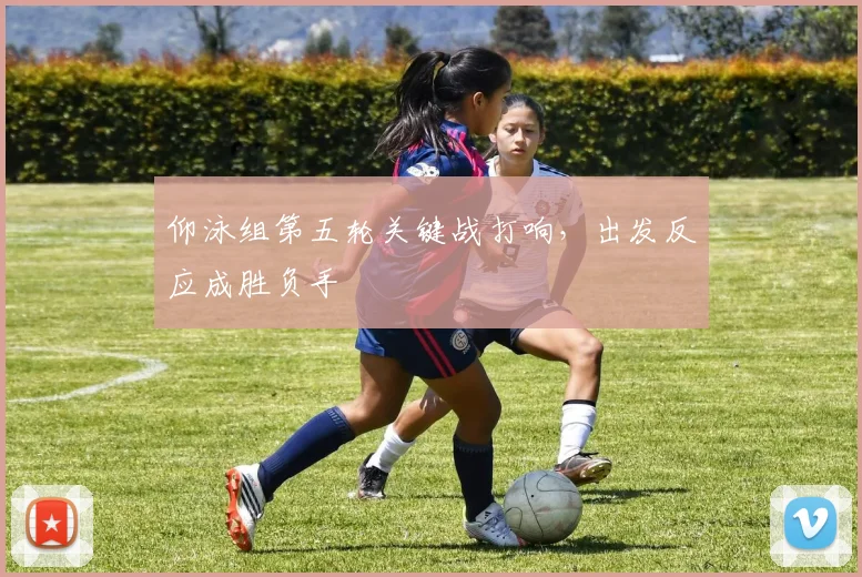 仰泳组第五轮关键战打响，出发反应成胜负手
