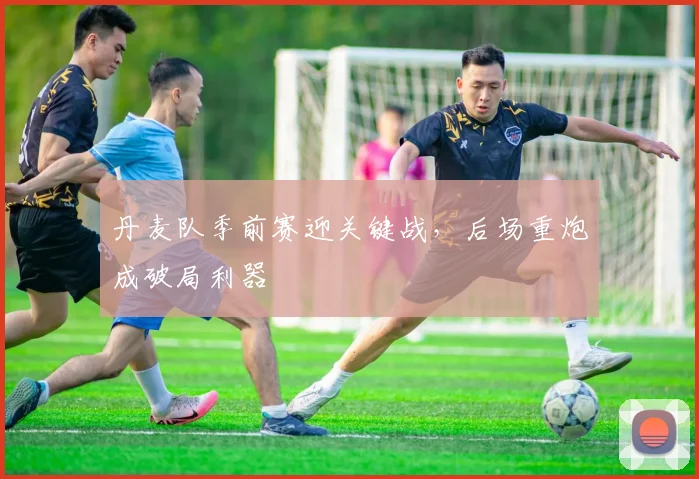 丹麦队季前赛迎关键战，后场重炮成破局利器