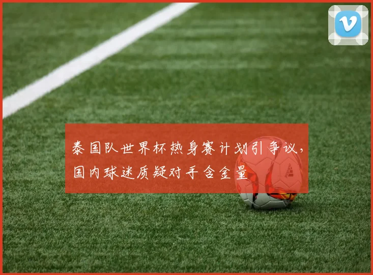 泰国队世界杯热身赛计划引争议，国内球迷质疑对手含金量