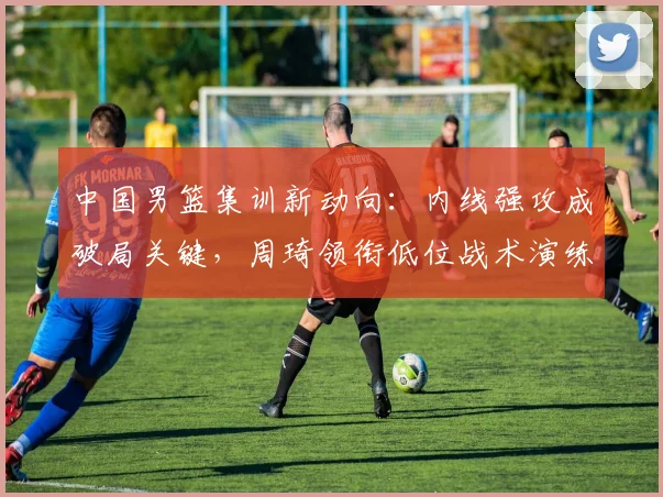 中国男篮集训新动向：内线强攻成破局关键，周琦领衔低位战术演练