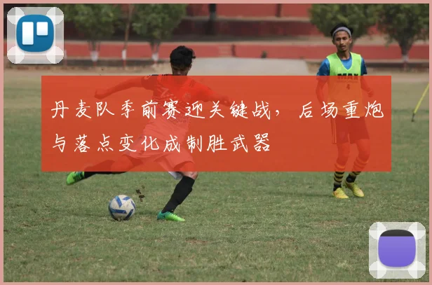 丹麦队季前赛迎关键战，后场重炮与落点变化成制胜武器