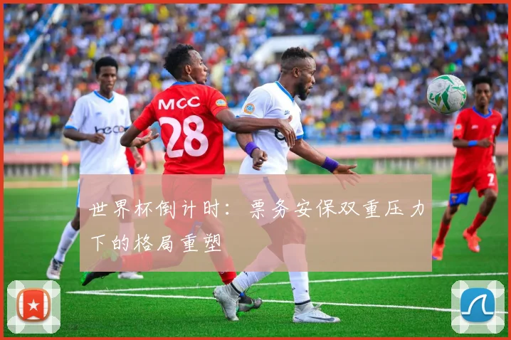 世界杯倒计时：票务安保双重压力下的格局重塑