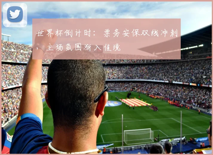 世界杯倒计时：票务安保双线冲刺，主场氛围渐入佳境