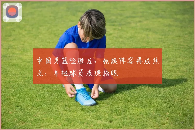 中国男篮险胜后，轮换阵容再成焦点，年轻球员表现抢眼