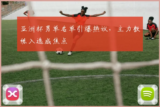 亚洲杯男单名单引爆热议，主力教练入选成焦点