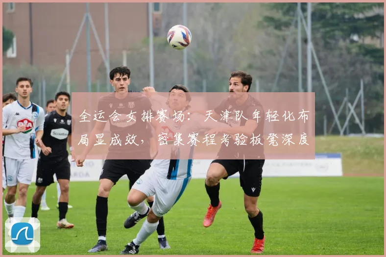 全运会女排赛场：天津队年轻化布局显成效，密集赛程考验板凳深度
