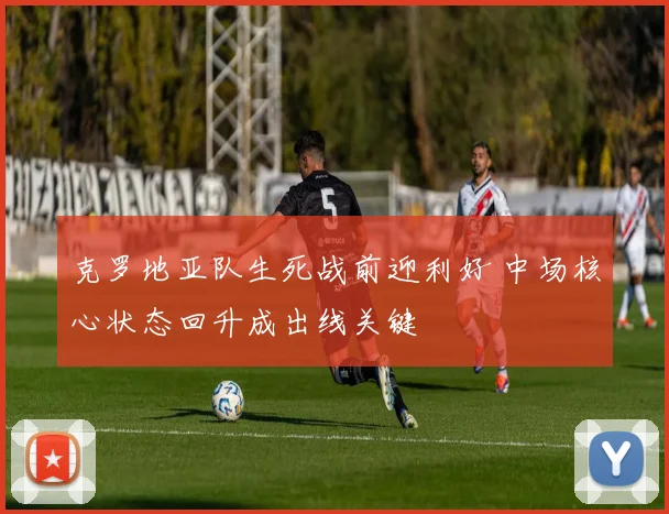 克罗地亚队生死战前迎利好 中场核心状态回升成出线关键