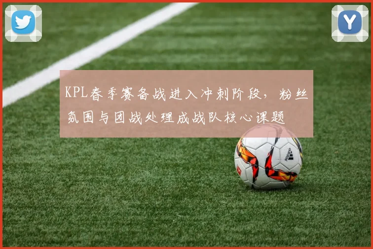KPL春季赛备战进入冲刺阶段，粉丝氛围与团战处理成战队核心课题