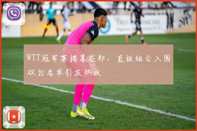 WTT冠军赛揭幕在即，直板组合入围双打名单引发热议