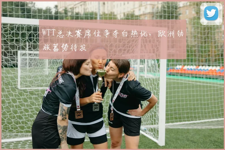 WTT总决赛席位争夺白热化，欧洲劲旅蓄势待发