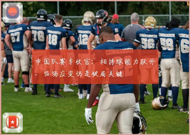 中国队赛季收官：相持球能力跃升，临场应变仍是破局关键