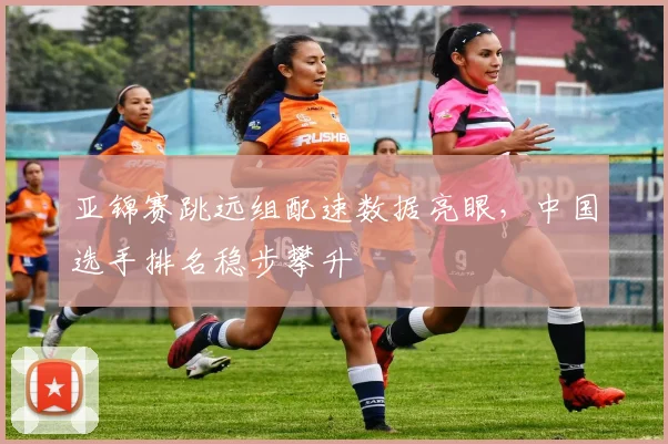 亚锦赛跳远组配速数据亮眼，中国选手排名稳步攀升