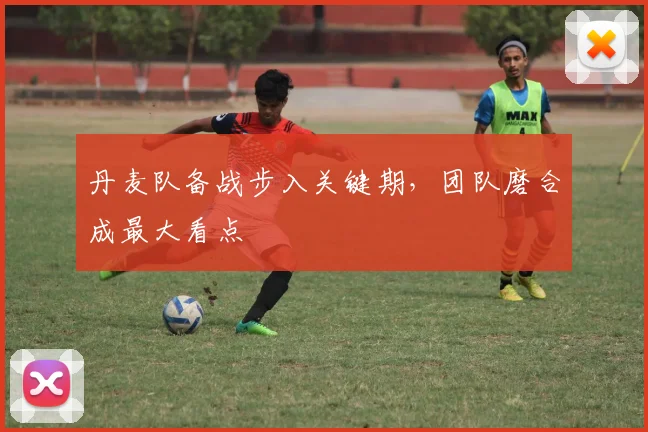 丹麦队备战步入关键期，团队磨合成最大看点