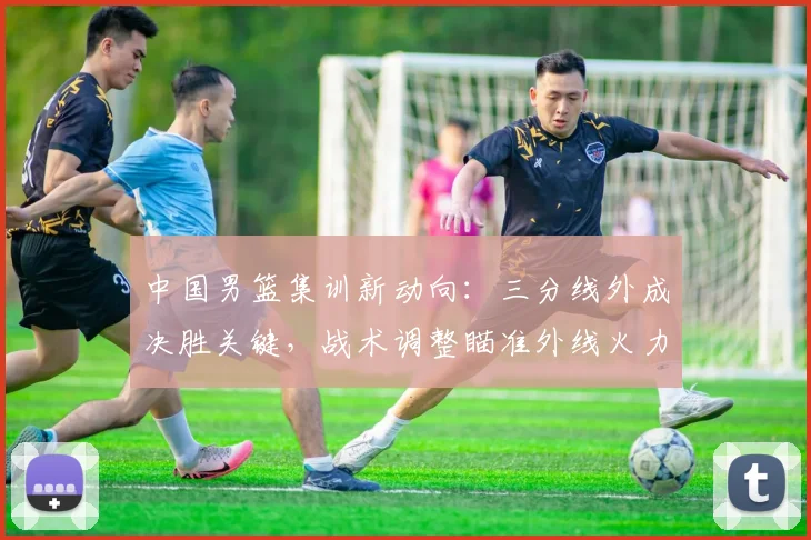 中国男篮集训新动向：三分线外成决胜关键，战术调整瞄准外线火力