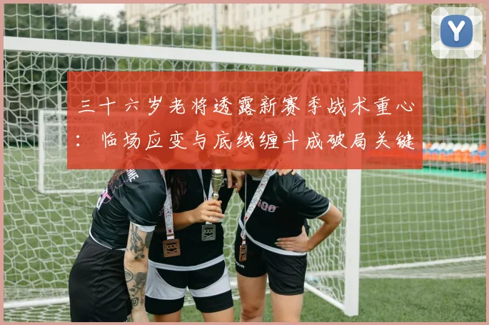三十六岁老将透露新赛季战术重心：临场应变与底线缠斗成破局关键