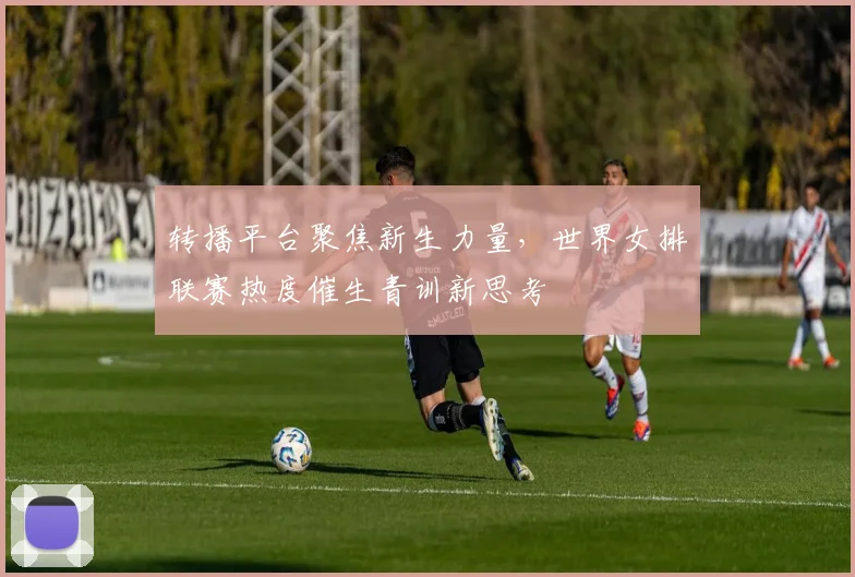转播平台聚焦新生力量，世界女排联赛热度催生青训新思考